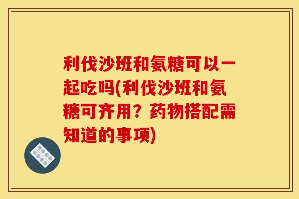 利伐沙班和氨糖可以一起吃吗(利伐沙班和氨糖可齐用？药物搭配需知道的事项)