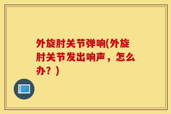 外旋肘关节弹响(外旋肘关节发出响声,怎么办?) 外旋肘关节弹响(外旋肘关节发出响声,怎么办?)