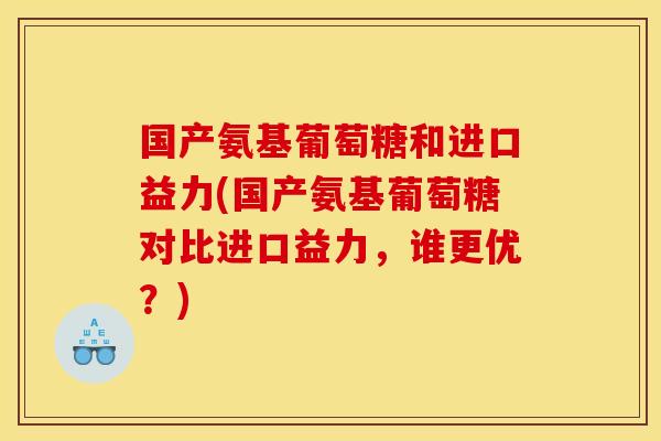 国产氨基葡萄糖和进口益力(国产氨基葡萄糖对比进口益力，谁更优？)