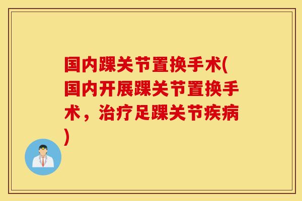 国内踝关节置换手术(国内开展踝关节置换手术，治疗足踝关节疾病)