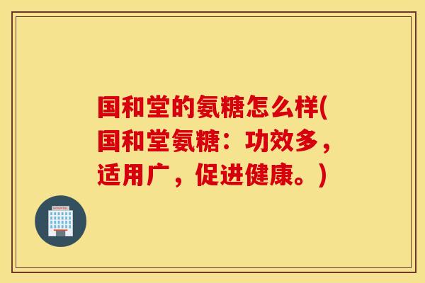 国和堂的氨糖怎么样(国和堂氨糖：功效多，适用广，促进健康。)
