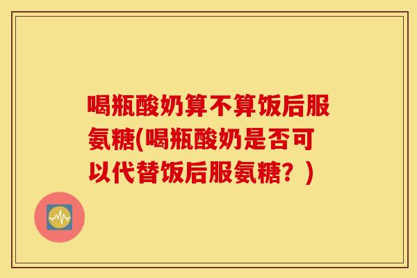 喝瓶酸奶算不算饭后服氨糖(喝瓶酸奶是否可以代替饭后服氨糖?) 喝瓶酸奶算不算饭后服氨糖(喝瓶酸奶是否可以代替饭后服氨糖?)