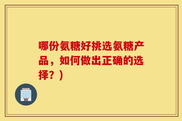 哪份氨糖好挑选氨糖产品，如何做出正确的选择？)