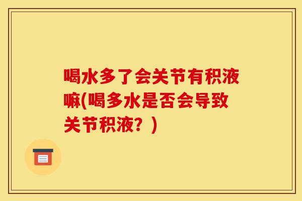 喝水多了会关节有积液嘛(喝多水是否会导致关节积液？)
