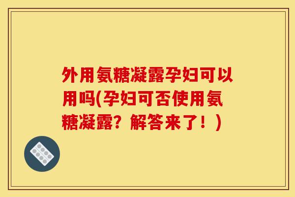 外用氨糖凝露孕妇可以用吗(孕妇可否使用氨糖凝露？解答来了！)