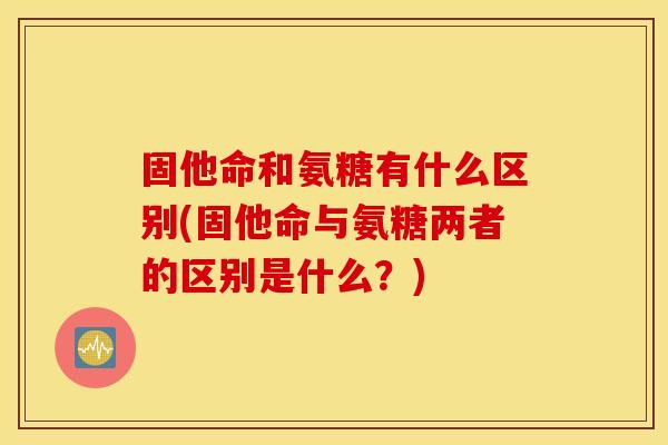 固他命和氨糖有什么区别(固他命与氨糖两者的区别是什么？)