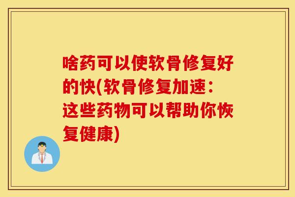 啥药可以使软骨修复好的快(软骨修复加速：这些药物可以帮助你恢复健康)