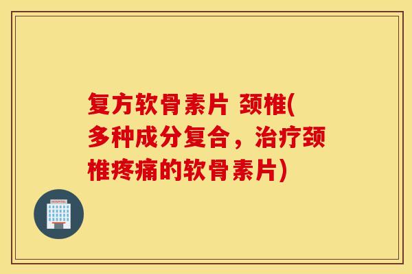 复方软骨素片 颈椎(多种成分复合，治疗颈椎疼痛的软骨素片)
