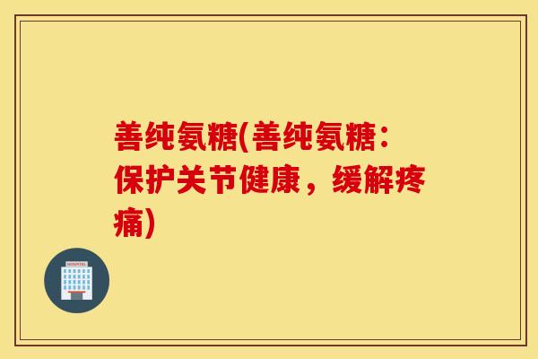 善纯氨糖(善纯氨糖：保护关节健康，缓解疼痛)