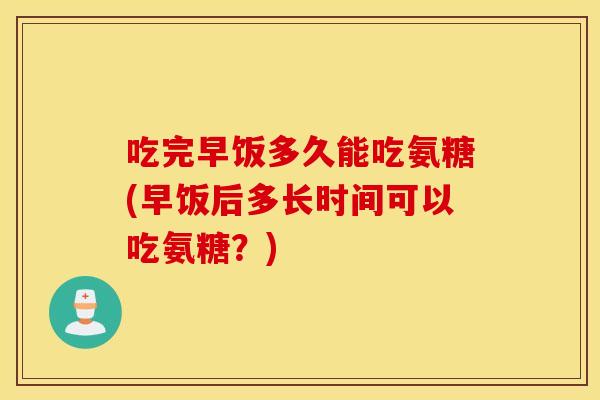 吃完早饭多久能吃氨糖(早饭后多长时间可以吃氨糖？)