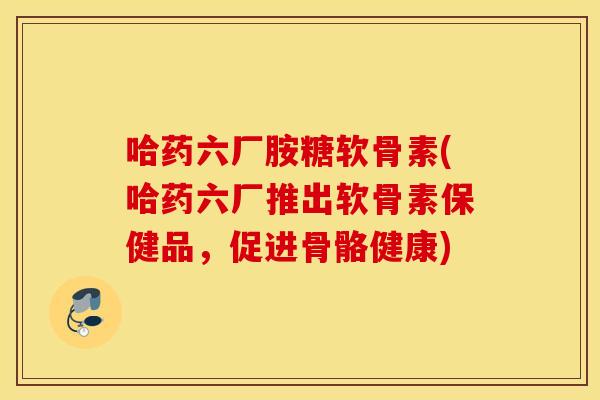 哈药六厂胺糖软骨素(哈药六厂推出软骨素保健品,促进骨骼健康) 哈药六厂胺糖软骨素(哈药六厂推出软骨素保健品,促进骨骼健康)