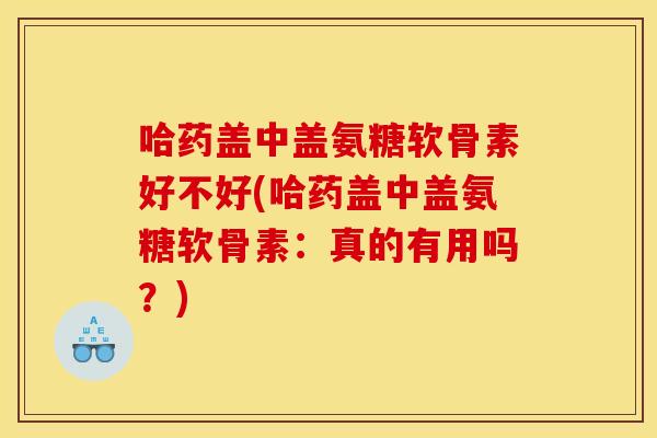 哈药盖中盖氨糖软骨素好不好(哈药盖中盖氨糖软骨素：真的有用吗？)