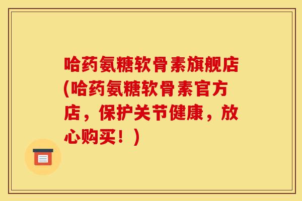 哈药氨糖软骨素旗舰店(哈药氨糖软骨素官方店，保护关节健康，放心购买！)