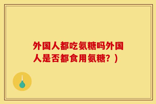 外国人都吃氨糖吗外国人是否都食用氨糖？)