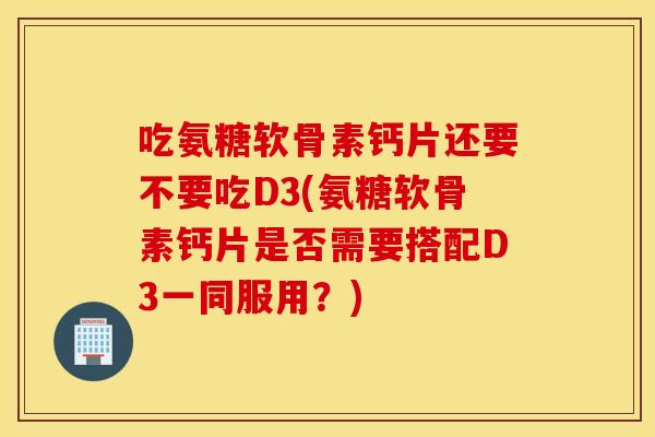 吃氨糖软骨素钙片还要不要吃D3(氨糖软骨素钙片是否需要搭配D3一同服用？)