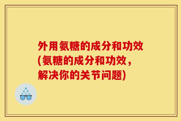 外用氨糖的成分和功效(氨糖的成分和功效,解决你的关节问题) 外用氨糖的成分和功效(氨糖的成分和功效,解决你的关节问题)