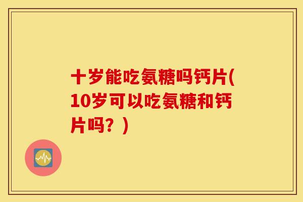 十岁能吃氨糖吗钙片(10岁可以吃氨糖和钙片吗？)
