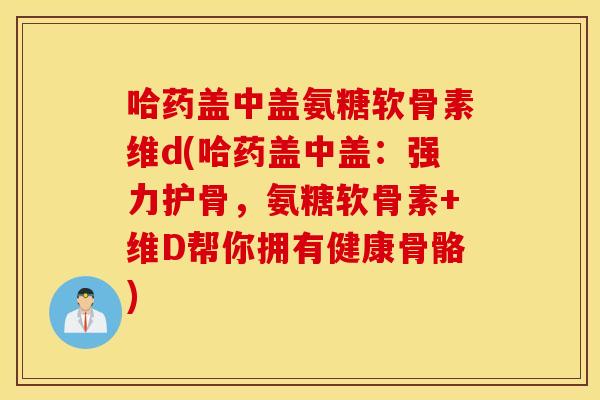 哈药盖中盖氨糖软骨素维d(哈药盖中盖：强力护骨，氨糖软骨素+维D帮你拥有健康骨骼)