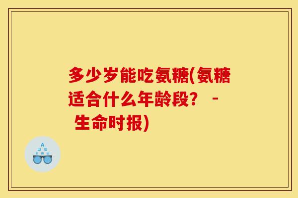 多少岁能吃氨糖(氨糖适合什么年龄段？ - 生命时报)
