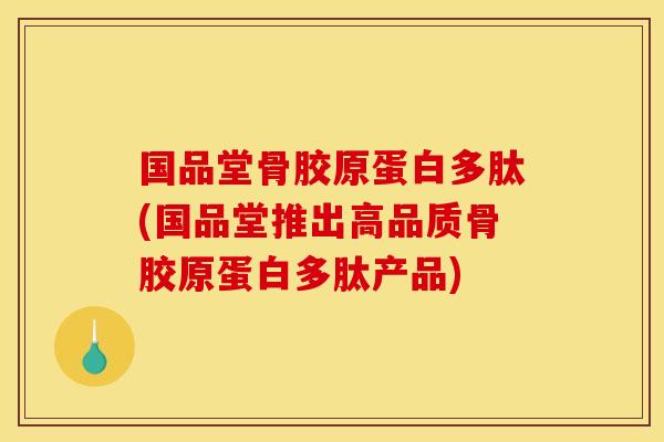 国品堂骨胶原蛋白多肽(国品堂推出高品质骨胶原蛋白多肽产品)