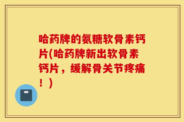 哈药牌的氨糖软骨素钙片(哈药牌新出软骨素钙片，缓解骨关节疼痛！)