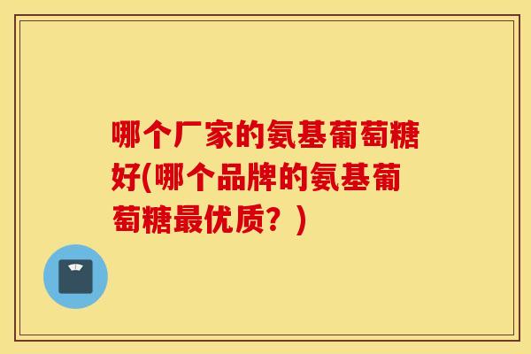 哪个厂家的氨基葡萄糖好(哪个品牌的氨基葡萄糖最优质？)