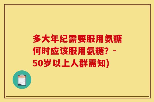 多大年纪需要服用氨糖何时应该服用氨糖?-50岁以上人群需知) 多大年纪需要服用氨糖何时应该服用氨糖?-50岁以上人群需知)