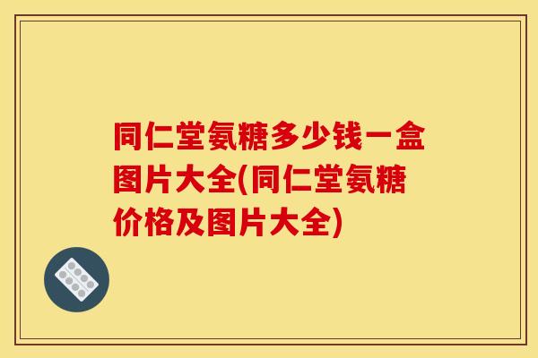 同仁堂氨糖多少钱一盒图片大全(同仁堂氨糖价格及图片大全)
