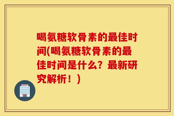 喝氨糖软骨素的最佳时间(喝氨糖软骨素的最佳时间是什么？最新研究解析！)
