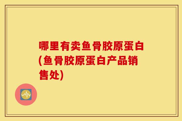 哪里有卖鱼骨胶原蛋白(鱼骨胶原蛋白产品销售处)