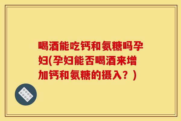 喝酒能吃钙和氨糖吗孕妇(孕妇能否喝酒来增加钙和氨糖的摄入？)