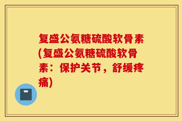 复盛公氨糖硫酸软骨素(复盛公氨糖硫酸软骨素：保护关节，舒缓疼痛)