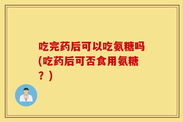 吃完药后可以吃氨糖吗(吃药后可否食用氨糖？)