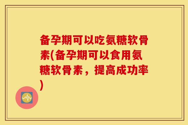 备孕期可以吃氨糖软骨素(备孕期可以食用氨糖软骨素，提高成功率)