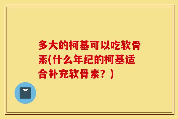 多大的柯基可以吃软骨素(什么年纪的柯基适合补充软骨素?) 多大的柯基可以吃软骨素(什么年纪的柯基适合补充软骨素?)