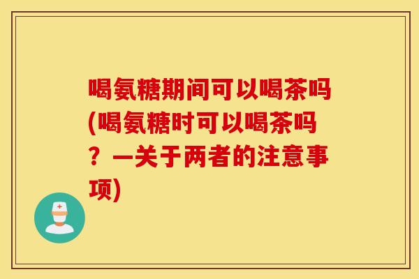 喝氨糖期间可以喝茶吗(喝氨糖时可以喝茶吗？—关于两者的注意事项)