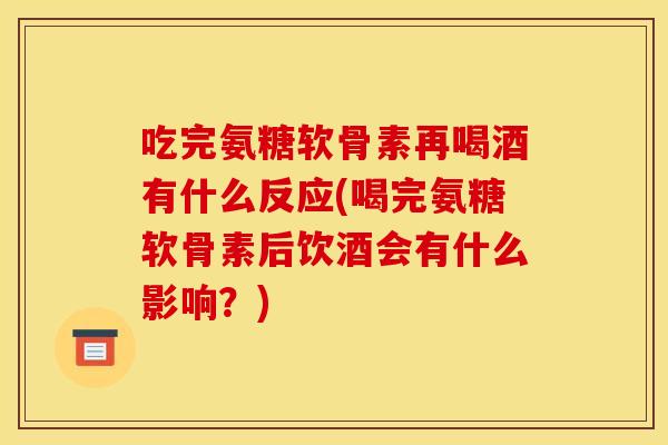 吃完氨糖软骨素再喝酒有什么反应(喝完氨糖软骨素后饮酒会有什么影响？)