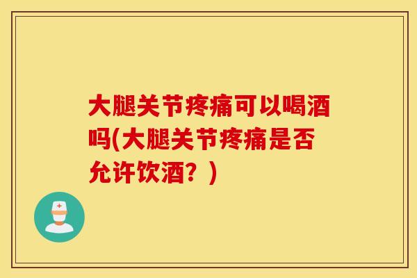 大腿关节疼痛可以喝酒吗(大腿关节疼痛是否允许饮酒？)