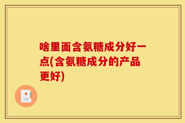 啥里面含氨糖成分好一点(含氨糖成分的产品更好)