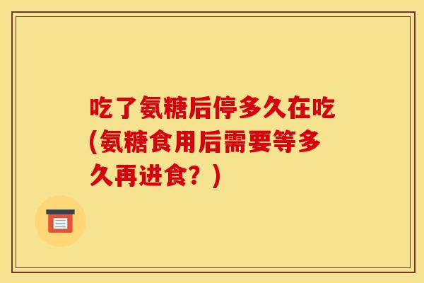 吃了氨糖后停多久在吃(氨糖食用后需要等多久再进食？)