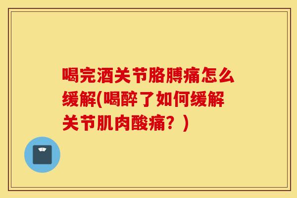 喝完酒关节胳膊痛怎么缓解(喝醉了如何缓解关节肌肉酸痛？)