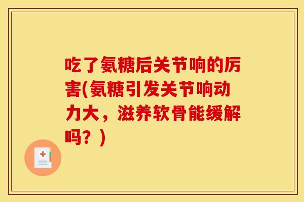 吃了氨糖后关节响的厉害(氨糖引发关节响动力大，滋养软骨能缓解吗？)