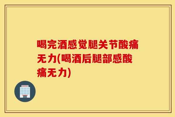 喝完酒感觉腿关节酸痛无力(喝酒后腿部感酸痛无力)