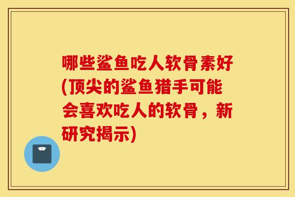 哪些鲨鱼吃人软骨素好(顶尖的鲨鱼猎手可能会喜欢吃人的软骨，新研究揭示)