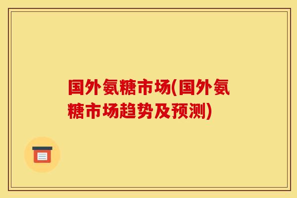 国外氨糖市场(国外氨糖市场趋势及预测)
