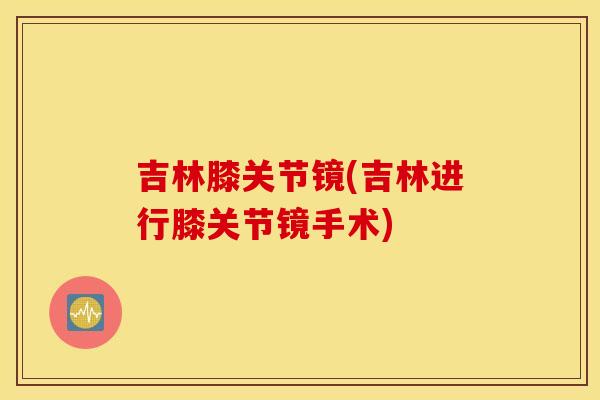 吉林膝关节镜(吉林进行膝关节镜手术)
