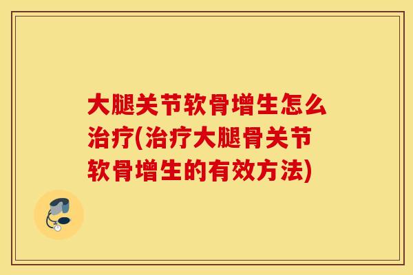 大腿关节软骨增生怎么治疗(治疗大腿骨关节软骨增生的有效方法)