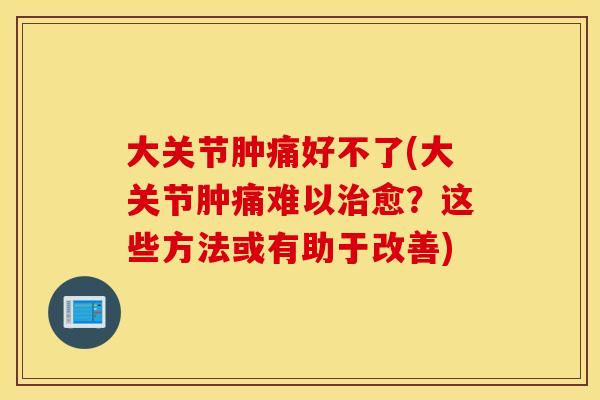 大关节肿痛好不了(大关节肿痛难以治愈?这些方法或有助于改善) 大关节肿痛好不了(大关节肿痛难以治愈?这些方法或有助于改善)