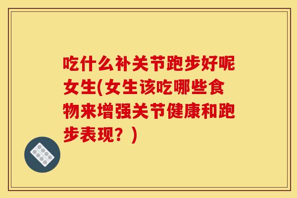 吃什么补关节跑步好呢女生(女生该吃哪些食物来增强关节健康和跑步表现？)