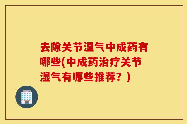 去除关节湿气中成药有哪些(中成药治疗关节湿气有哪些推荐？)